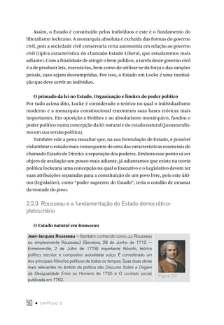 50 • capítulo 2
Assim, o Estado é constituído pelos indivíduos e este é o fundamento do
liberalismo lockeano. A monarquia absoluta é excluída das formas do governo
civil, pois a sociedade civil conservaria certa autonomia em relação ao governo
civil (típica característica do chamado Estado Liberal, que estudaremos mais
adiante). Com a finalidade de atingir o bem público, a tarefa deste governo civil
é a de produzir leis, executá-las, bem como de utilizar-se da força e das sanções
penais, caso sejam descumpridas. Por isso, o Estado em Locke é uma institui-
ção que deve servir ao indivíduo.
O primado da lei no Estado. Organização e limites do poder político
Por tudo acima dito, Locke é considerado o teórico no qual o individualismo
moderno e a monarquia constitucional encontram suas bases teóricas mais
importantes. Em oposição a Hobbes e ao absolutismo monárquico, fundou o
poder político numa concepção da lei natural e do estado natural (jusnaturalis-
mo em sua versão política).
Também vale a pena ressaltar que, na sua formulação de Estado, é possível
vislumbrar o estudo mais consequente de uma das características essenciais do
chamado Estado de Direito: a separação dos poderes. Embora esse ponto vá ser
objeto de avaliação um pouco mais adiante, já adiantamos que existe na teoria
política lockeana uma concepção na qual o Executivo e o Legislativo devem ter
suas atribuições separadas para a constituição de um povo livre, pois este últi-
mo (legislativo), como “poder supremo do Estado”, teria o condão de emanar
da vontade do povo.
2.2.3 Rousseau e a fundamentação do Estado democrático-
plebiscitário
O Estado natural em Rousseau
Jean-Jacques Rousseau – (também conhecido como J.J. Rousseau
ou simplesmente Rousseau) (Genebra, 28 de Junho de 1712 —
Ermenonville, 2 de Julho de 1778) importante filósofo, teórico
político, escritor e compositor autodidata suíço. É considerado um
dos principais filósofos políticos de todos os tempos. Suas duas obras
mais relevantes no âmbito da política são Discurso Sobre a Origem
da Desigualdade Entre os Homens de 1755 e O contrato social,
publicada em 1762.
Figura 2.6
 
