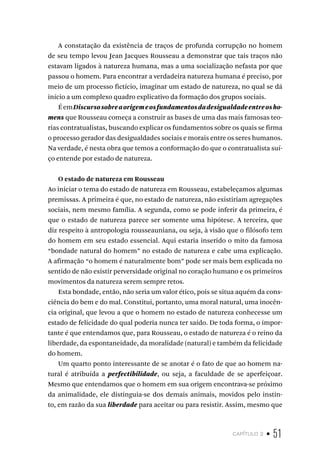 capítulo 2 • 51
A constatação da existência de traços de profunda corrupção no homem
de seu tempo levou Jean Jacques Rousseau a demonstrar que tais traços não
estavam ligados à natureza humana, mas a uma socialização nefasta por que
passou o homem. Para encontrar a verdadeira natureza humana é preciso, por
meio de um processo fictício, imaginar um estado de natureza, no qual se dá
início a um complexo quadro explicativo da formação dos grupos sociais.
ÉemDiscursosobreaorigemeosfundamentosdadesigualdadeentreosho-
mens que Rousseau começa a construir as bases de uma das mais famosas teo-
rias contratualistas, buscando explicar os fundamentos sobre os quais se firma
o processo gerador das desigualdades sociais e morais entre os seres humanos.
Na verdade, é nesta obra que temos a conformação do que o contratualista suí-
ço entende por estado de natureza.
O estado de natureza em Rousseau
Ao iniciar o tema do estado de natureza em Rousseau, estabeleçamos algumas
premissas. A primeira é que, no estado de natureza, não existiriam agregações
sociais, nem mesmo família. A segunda, como se pode inferir da primeira, é
que o estado de natureza parece ser somente uma hipótese. A terceira, que
diz respeito à antropologia rousseauniana, ou seja, à visão que o filósofo tem
do homem em seu estado essencial. Aqui estaria inserido o mito da famosa
“bondade natural do homem” no estado de natureza e cabe uma explicação.
A afirmação “o homem é naturalmente bom” pode ser mais bem explicada no
sentido de não existir perversidade original no coração humano e os primeiros
movimentos da natureza serem sempre retos.
Esta bondade, então, não seria um valor ético, pois se situa aquém da cons-
ciência do bem e do mal. Constitui, portanto, uma moral natural, uma inocên-
cia original, que levou a que o homem no estado de natureza conhecesse um
estado de felicidade do qual poderia nunca ter saído. De toda forma, o impor-
tante é que entendamos que, para Rousseau, o estado de natureza é o reino da
liberdade, da espontaneidade, da moralidade (natural) e também da felicidade
do homem.
Um quarto ponto interessante de se anotar é o fato de que ao homem na-
tural é atribuída a perfectibilidade, ou seja, a faculdade de se aperfeiçoar.
Mesmo que entendamos que o homem em sua origem encontrava-se próximo
da animalidade, ele distinguia-se dos demais animais, movidos pelo instin-
to, em razão da sua liberdade para aceitar ou para resistir. Assim, mesmo que
 