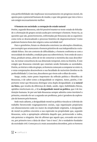 52 • capítulo 2
esta perfectibilidade não implicasse necessariamente em progresso moral, ela
aponta para o potencial humano de mudar, o que não garante que isto o leve a
um estágio necessariamente melhor.
O homem em sociedade: a corrupção do estado natural
Porém, segundo Rousseau, não foi possível manter-se neste estado de felicida-
de e a formação de grupos sociais acaba por corromper o homem. Nesta via, as
questões que são, posteriormente, enfrentadas por Rousseau são as seguintes:
como teria se desencadeado o processo histórico de degenerescência? Como
puderam homens bons dar origem a uma sociedade má?
Para o genebrino, foram os obstáculos exteriores (as alterações climáticas,
por exemplo) que arrancaram o homem primitivo de sua independência e ocio-
sidade felizes. Em um contexto de dificuldades, o homem confronta-se com a
necessidade do trabalho, condição para sua sobrevivência. Tem então de usar a
força, produzir armas, além de ter de conservar a memória das suas descober-
tas. Ao tomar consciência da sua dimensão temporal, entra na história. É este
estágio que Rousseau entende que estariam sendo formadas as sociedades.
Porém, ao iniciar a vida em grupo, os homens começam a comparar-se entre si,
e estas comparações desenvolvem a sua faculdade de raciocínio (lembra-se da
perfectibilidade?). Com isso, descobrem que vivem sob o olhar do outro.
Surge, então, outro ponto importante da reflexão política e filosófica de
Rousseau, o de saber como a desigualdade se originou. Antes, porém, é im-
portante notar que Rousseau distingue uma dupla desigualdade: a) a natural
ou física, que resulta da diferença de idade, saúde, vigor, habilidades físicas,
aptidões intelectuais etc., e b) a desigualdade moral ou política, que é de ins-
tituição humana. Se por um lado Rousseau sempre admitiu como inevitável a
primeira, entende ele ser a segunda um problema, pois é geradora da explora-
ção do homem pelo homem.
Indo mais adiante, a desigualdade moral ou política vincula-se à divisão do
trabalho favorecendo reagrupamentos sociais, cuja organização propiciaria
um distanciamento cada vez maior da simplicidade originária. A desigualda-
de moral ou política encontra a sua expressão na propriedade que, segundo
Rousseau, seria a apropriação arbitrária daquilo que, pertencendo a todos,
não pertence a ninguém. Daí ele afirmar que aquele que, cercando um terre-
no, por primeiro teve a ideia de dizer “isto é meu”, foi o verdadeiro fundador
da sociedade civil. Começava aí a mais assustadora desordem, pois os homens
 