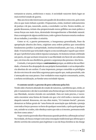 capítulo 2 • 53
tornaram-se avaros, ambiciosos e maus. A sociedade nascente daria lugar ao
mais terrível estado de guerra.
Mas aos ricos não interessava um quadro de desordem como este, pois eram
eles os que mais tinham a perder. Propuseram, então, instituir ordenamentos
de justiça e de paz, nascendo, assim, a sociedade e as leis. Nestes moldes, se-
gundo Rousseau, teriam elas proporcionado novos grilhões aos mais pobres e
novas forças aos mais ricos, destruindo irrevogavelmente a liberdade natural.
Para a vantagem de alguns ambiciosos, todo o gênero humano estaria condena-
do ao trabalho, à servidão e à miséria.
Como se vê, a guerra permanente, a insegurança generalizada, fruto da
apropriação abusiva dos bens, exigiriam uma ordem política que concederia
fundamento jurídico à propriedade, institucionalizando, por isso, a desigual-
dade. O raciocínio que teria dado origem a esta socialização é aquele que enten-
de que é preferível uma ordem injusta à anarquia. Os homens teriam celebrado
um pacto, em que aceitam renunciar à sua liberdade em favor de um soberano
que, em troca da sua obediência, garante a segurança das pessoas e dos bens.
Contudo, é um pacto iníquo e contranatura porque, ao abdicar da sua liber-
dade, o homem fica despojado da sua própria humanidade e cai na dependên-
cia absoluta de um senhor. É uma impostura, porque consolida os privilégios
do rico em troca de uma falsa segurança para aquele que, nada possuindo, não
é ameaçado nas suas posses. Este verdadeiro mau negócio consumaria, assim,
a nefasta socialização, ao fundar uma sociedade injusta.
O contrato social e o governo do povo soberano pelas leis
Tendo sido o homem afastado do estado de natureza, o problema que, então, se
põe é exatamente o de dar à sociedade uma forma tal que este homem recupere
sua liberdade, mesmo vivendo em sociedade. Para ser mais preciso, é neces-
sário encontrar uma forma de Estado em que a lei civil tenha o mesmo valor
daquela natural. Rousseau, em sua obra maior, “O Contrato Social”, procura
demarcar as linhas gerais de “uma forma de associação que defenda e proteja
com toda a força a pessoa e os bens de qualquer associado, e pela qual qualquer
um, unindo-se a todos, não obedeça outro que não a si mesmo, permanecendo
tão livre como antes.”
O que estaria querendo dizer Rousseau quando proferiu a afirmação acima?
Na verdade, ele busca romper com uma concepção tradicional que afirma que o
direito serviria tão somente para legitimar o uso da força (lembra-se da charge
 