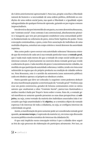 54 • capítulo 2
do Calvin anteriormente apresentada?). Para isso, propõe conciliar a liberdade
natural do homem e a necessidade de uma ordem política, definindo as con-
dições de uma ordem social justa, nas quais a liberdade e a igualdade sejam
salvaguardadas de qualquer forma de opressão, guiando-se por regras comuns
imprescindíveis.
Istodeverásedarporintermédiodeumpacto,oucomodenominaRousseau,
um “contrato social”. Este contrato é ato convencional, absolutamente pionei-
ro e inaugural, que tem por pressuposto estabelecer uma comunidade políti-
ca fundamentada na soberania do povo, única fonte legítima do poder. Nesta
concepção contratualista, o povo, como livre associação de indivíduos de uma
multidão dispersa, constitui um corpo coletivo e moral detentor da autoridade
suprema.
Mas como pode o povo exercer esta autoridade soberana? Rousseau enten-
de que da renúncia de cada um à sua vontade particular nasce a vontade geral,
que é nada mais nada menos do que a vontade do corpo social unido por um
interesse comum. É precisamente no exercício desta vontade geral que reside
a soberania do povo. Cada membro do povo é concomitantemente cidadão, na
medida em que participa da autoridade soberana; e súdito, tendo em vista estar
submetido às regras que ele próprio produziu na condição de cidadão sobera-
no. Para Rousseau, este é o sentido da autonomia (uma autonomia pública):
cada um obedece apenas a si próprio ao obedecer a todos.
Outra questão que deve ser colocada é a seguinte: como podemos deduzir
de uma manifestação popular a exteriorização da “vontade geral”? Embora seja
esse um ponto controverso, gerador de leituras contrastantes entre os vários
autores que analisaram a obra “Contrato Social”, parece-nos iluminadora a
análise trazida à baila por Truyol e Serra sobre o tema. Para ele, a vontade ge-
ral manifesta-se somente quando presentes as suas duas perspectivas: a) sub-
jetiva, ou seja, como vontade da maioria dos indivíduos associados (não é ne-
cessário que haja unanimidade) e b) objetiva, se a temática objeto da vontade
expressa é do interesse de toda a cidadania, ou seja, se configura interesse da
coletividade em geral.
Assim, a manifestação do povo somente pode ser considerada vontade geral
quando, ao mesmo tempo, é expressão da maioria (a), em tema cuja discussão
na arena pública envolva temática do interesse da cidadania (b).
O que está implícito nesta concepção teórica é que o cidadão deve seguir
as leis de cujo processo de elaboração ele participou ativamente. Por isso, ao
 