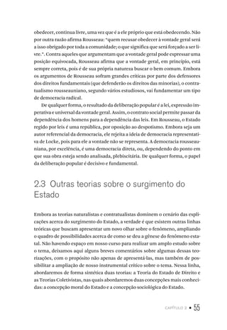 capítulo 2 • 55
obedecer, continua livre, uma vez que é a ele próprio que está obedecendo. Não
por outra razão afirma Rousseau: “quem recusar obedecer à vontade geral será
a isso obrigado por toda a comunidade; o que significa que será forçado a ser li-
vre.”. Contra aqueles que argumentam que a vontade geral pode expressar uma
posição equivocada, Rousseau afirma que a vontade geral, em princípio, está
sempre correta, pois é de sua própria natureza buscar o bem comum. Embora
os argumentos de Rousseau sofram grandes críticas por parte dos defensores
dos direitos fundamentais (que defenderão os direitos das minorias), o contra-
tualismo rousseauniano, segundo vários estudiosos, vai fundamentar um tipo
de democracia radical.
De qualquer forma, o resultado da deliberação popular é a lei, expressão im-
perativa e universal da vontade geral. Assim, o contrato social permite passar da
dependência dos homens para a dependência das leis. Em Rousseau, o Estado
regido por leis é uma república, por oposição ao despotismo. Embora seja um
autor referencial da democracia, ele rejeita a ideia de democracia representati-
va de Locke, pois para ele a vontade não se representa. A democracia rousseau-
niana, por excelência, é uma democracia direta, ou, dependendo do ponto em
que sua obra esteja sendo analisada, plebiscitária. De qualquer forma, o papel
da deliberação popular é decisivo e fundamental.
2.3 Outras teorias sobre o surgimento do
Estado
Embora as teorias naturalistas e contratualistas dominem o cenário das expli-
cações acerca do surgimento do Estado, a verdade é que existem outras linhas
teóricas que buscam apresentar um novo olhar sobre o fenômeno, ampliando
o quadro de possibilidades acerca de como se deu a gênese do fenômeno esta-
tal. Não havendo espaço em nosso curso para realizar um amplo estudo sobre
o tema, deixamos aqui alguns breves comentários sobre algumas dessas teo-
rizações, com o propósito não apenas de apresentá-las, mas também de pos-
sibilitar a ampliação de nosso instrumental crítico sobre o tema. Nessa linha,
abordaremos de forma sintética duas teorias: a Teoria do Estado de Direito e
as Teorias Coletivistas, nas quais abordaremos duas concepções mais conheci-
das: a concepção moral do Estado e a concepção sociológica do Estado.
 