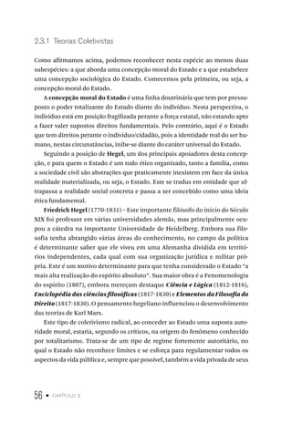 56 • capítulo 2
2.3.1 Teorias Coletivistas
Como afirmamos acima, podemos reconhecer nesta espécie ao menos duas
subespécies: a que aborda uma concepção moral do Estado e a que estabelece
uma concepção sociológica do Estado. Comecemos pela primeira, ou seja, a
concepção moral do Estado.
A concepção moral do Estado é uma linha doutrinária que tem por pressu-
posto o poder totalizante do Estado diante do indivíduo. Nesta perspectiva, o
indivíduo está em posição fragilizada perante a força estatal, não estando apto
a fazer valer supostos direitos fundamentais. Pelo contrário, aqui é o Estado
que tem direitos perante o indivíduo/cidadão, pois a identidade real do ser hu-
mano, nestas circunstâncias, inibe-se diante do caráter universal do Estado.
Seguindo a posição de Hegel, um dos principais apoiadores desta concep-
ção, e para quem o Estado é um todo ético organizado, tanto a família, como
a sociedade civil são abstrações que praticamente inexistem em face da única
realidade materializada, ou seja, o Estado. Este se traduz em entidade que ul-
trapassa a realidade social concreta e passa a ser concebido como uma ideia
ética fundamental.
Friedrich Hegel (1770-1831) – Este importante filósofo do início do Século
XIX foi professor em várias universidades alemãs, mas principalmente ocu-
pou a cátedra na importante Universidade de Heidelberg. Embora sua filo-
sofia tenha abrangido várias áreas do conhecimento, no campo da política
é determinante saber que ele viveu em uma Alemanha dividida em territó-
rios independentes, cada qual com sua organização jurídica e militar pró-
pria. Este é um motivo determinante para que tenha considerado o Estado “a
mais alta realização do espírito absoluto”. Sua maior obra é a Fenomenologia
do espírito (1807), embora mereçam destaque Ciência e Lógica (1812-1816),
Enciclopédia das ciências filosóficas (1817-1830) e Elementos da Filosofia do
Direito (1817-1830). O pensamento hegeliano influenciou o desenvolvimento
das teorias de Karl Marx.
Este tipo de coletivismo radical, ao conceder ao Estado uma suposta auto-
ridade moral, estaria, segundo os críticos, na origem do fenômeno conhecido
por totalitarismo. Trata-se de um tipo de regime fortemente autoritário, no
qual o Estado não reconhece limites e se esforça para regulamentar todos os
aspectos da vida pública e, sempre que possível, também a vida privada de seus
 