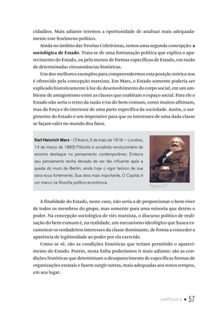 capítulo 2 • 57
cidadãos. Mais adiante teremos a oportunidade de analisar mais adequada-
mente este fenômeno político.
Ainda no âmbito das Teorias Coletivistas, temos uma segunda concepção: a
sociológica de Estado. Trata-se de uma formatação política que explica o apa-
recimento do Estado, ou pelo menos de formas específicas de Estado, em razão
de determinadas circunstâncias históricas.
Um dos melhores exemplos para compreendermos esta posição teórica nos
é oferecido pela concepção marxista. Em Marx, o Estado somente poderia ser
explicado historicamente à luz do desenvolvimento do corpo social, em um am-
biente de antagonismo entre as classes que coabitam o espaço social. Para ele o
Estado não seria o reino da razão e/ou do bem-comum, como muitos afirmam,
mas da força e do interesse de uma parte específica da sociedade. Assim, o sur-
gimento do Estado é um imperativo para que os interesses de uma dada classe
se façam valer no mundo dos fatos.
Karl Heinrich Marx – (Tréveris, 5 de maio de 1818 — Londres,
14 de março de 1883) Filósofo e socialista revolucionário de
enorme destaque no pensamento contemporâneo. Embora
seu pensamento tenha deixado de ser tão influente após a
queda do muro de Berlim, ainda hoje o vigor teórico de sua
obra ecoa fortemente. Sua obra mais importante, O Capital, é
um marco na filosofia político-econômica.
A finalidade do Estado, neste caso, não seria a de proporcionar o bem-viver
de todos os membros do grupo, mas somente para uma minoria que detém o
poder. Na concepção sociológica de viés marxista, o discurso político de reali-
zação do bem-comum é, na realidade, um mecanismo ideológico que busca es-
camotear os verdadeiros interesses da classe dominante, de forma a conceder a
aparência de legitimidade ao poder por ela exercido.
Como se vê, são as condições históricas que teriam permitido o apareci-
mento do Estado. Porém, nesta linha poderíamos ir mais adiante: são as con-
dições históricas que determinam o desaparecimento de específicas formas de
organizações estatais e fazem surgir outras, mais adequadas aos novos tempos,
em seu lugar.
Figura 2.7
 