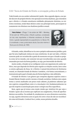 58 • capítulo 2
2.3.2 Teoria do Estado de Direito: a concepção jurídica do Estado
Todo Estado em seu caráter substancial é poder. Mas segundo alguns, esse po-
der decorre do próprio Direito. Em oposição às teorias dualistas, que entendem
que o direito e o Estado constituem realidades plenamente distintas, as cor-
rentes monistas, tendo Hans Kelsen como seu principal nome, preocupam-se
exatamente em eliminar esse dualismo jurídico estatal.
Hans Kelsen – (Praga, 11 de outubro de 1881 – Berkeley,
19 de abril de 1973) jurista e filósofo austríaco, considerado
um dos mais importantes e influentes estudiosos do Direito.
Como o grande representante do juspositivismo no Século XX,
é considerado o maior jurista desse século. Sua obra máxima é
Teoria pura do Direito, de 1934.
O Estado, então, identificar-se-ia com o próprio ordenamento jurídico, pois
que há uma implicação mútua em suas existências. Se por um lado, o Direito
somente pode ser reconhecido a partir do momento em que o Estado se proje-
ta como tal no mundo, este somente tem por reconhecidos seus atos quando
emanados por meio da forma jurídica, ou seja, por intermédio do Direito.
Assim sendo, o Estado vai se configurar como um organismo de caráter po-
lítico, mas que depende do Direito para regular as relações sociais, bem como
a correta aplicação da força. Se o Direito é natural decorrência do fenômeno
estatal, no chamado Estado de Direito é também, e de forma concomitante, o
instrumento pelo qual o Estado atua de forma legítima e não arbitrária.
O Estado de Direito é um gênero que comporta algumas espécies como o
Estado liberal, Estado social e mesmo o Estado socialista. Embora estes sejam
temas a serem analisados um pouco mais adiante, já podemos adiantar que
tais espécies compartilham entre si a vinculação à lei, fundamentalmente no
que diz respeito à autorização para atuar e atingir seus fins específicos.
Bom, agora que já temos uma noção (ainda que sintética) do que seja o
Estado e quais são as teorias que explicam seu surgimento, é hora de aprofun-
darmos sua análise. Na unidade II, estudaremos os seus elementos essenciais,
ou seja, aqueles elementos sem os quais ele corre o risco de não ser reconheci-
do como tal (Estado). Conhecê-los é, então, nosso próximo desafio.
Figura 2.8
 