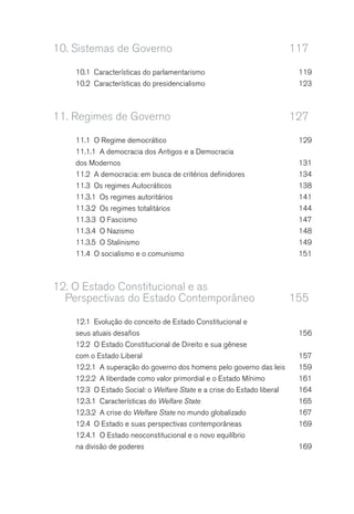 10. Sistemas de Governo 117
10.1 Características do parlamentarismo 119
10.2 Características do presidencialismo 123
11. Regimes de Governo 127
11.1 O Regime democrático 129
11.1.1 A democracia dos Antigos e a Democracia
dos Modernos 131
11.2 A democracia: em busca de critérios definidores 134
11.3 Os regimes Autocráticos 138
11.3.1 Os regimes autoritários 141
11.3.2 Os regimes totalitários 144
11.3.3 O Fascismo 147
11.3.4 O Nazismo 148
11.3.5 O Stalinismo 149
11.4 O socialismo e o comunismo 151
12. O Estado Constitucional e as
Perspectivas do Estado Contemporâneo 155
12.1 Evolução do conceito de Estado Constitucional e
seus atuais desafios 156
12.2 O Estado Constitucional de Direito e sua gênese
com o Estado Liberal 157
12.2.1 A superação do governo dos homens pelo governo das leis 159
12.2.2 A liberdade como valor primordial e o Estado Mínimo 161
12.3 O Estado Social: o Welfare State e a crise do Estado liberal 164
12.3.1 Características do Welfare State 165
12.3.2 A crise do Welfare State no mundo globalizado 167
12.4 O Estado e suas perspectivas contemporâneas 169
12.4.1 O Estado neoconstitucional e o novo equilíbrio
na divisão de poderes 169
 