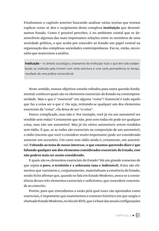 capítulo 3 • 61
Finalizamos o capítulo anterior buscando analisar várias teorias que tentam
explicar como se deu o surgimento desta complexa instituição que denomi-
namos Estado. Como é possível perceber, é no ambiente estatal que se de-
senvolvem algumas das mais importantes relações entre os membros de uma
sociedade política, o que acaba por conceder ao Estado um papel central na
organização das complexas sociedades contemporâneas. Faz-se, então, neces-
sário que avancemos a análise.
Instituição – no âmbito sociológico, chamamos de instituição tudo o que tem sido estabe-
lecido ou instituído pelo homem com certa estrutura e uma certa permanência no tempo,
resultado de uma prática sociocultural.
Neste sentido, nossos objetivos estarão voltados para outra questão funda-
mental: conhecer quais são os elementos essenciais do Estado na contempora-
neidade. Mas o que é “essencial” em alguma “coisa”? Essencial é tudo aquilo
que faz a coisa ser o que é. Ou seja, retirando-se qualquer um dos elementos
essenciais da “coisa”, ela deixa de ser “a coisa”.
Parece complicado, mas não é. Por exemplo, você já viu um automóvel ser
vendido sem rodas? Certamente que não, pois sem rodas ele pode ser qualquer
coisa, mas não um automóvel. Mas já viu vários automóveis serem vendidos
sem rádio. É que, se as rodas são essenciais na composição de um automóvel,
o rádio (mesmo que você o considere muito importante) pode ser considerado
somente um acessório. Um carro sem rádio ainda é, certamente, um automó-
vel. Voltando ao tema de nosso interesse, o que estamos querendo dizer é que
faltando qualquer um dos elementos considerados essenciais do Estado, este
não poderá mais ser assim considerado.
E quais são os elementos essenciais do Estado? Há um grande consenso de
que sejam o povo, o território e a soberania (una e indivisível). Estes são ele-
mentos que coexistem e, conjuntamente, materializam a existência do Estado,
sendo lícito afirmar que, quando se fala em Estado Moderno, avoca-se a coexis-
tência desses três elementos essenciais e suficientes, que concedem concretu-
de ao conceito.
Porém, para que entendamos a razão pela qual esses são apontados como
essenciais, é importante que examinemos o contexto histórico em que surgiu o
chamadoEstadoModerno,noSéculoXVII,queéabasedasatuaisconfigurações
 