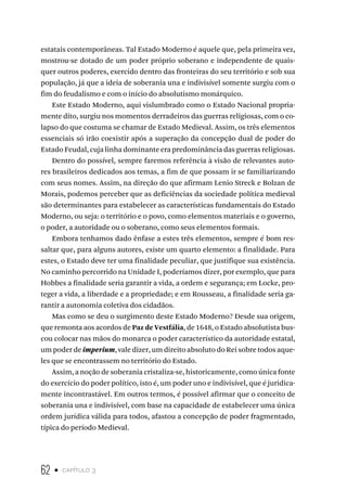 62 • capítulo 3
estatais contemporâneas. Tal Estado Moderno é aquele que, pela primeira vez,
mostrou-se dotado de um poder próprio soberano e independente de quais-
quer outros poderes, exercido dentro das fronteiras do seu território e sob sua
população, já que a ideia de soberania una e indivisível somente surgiu com o
fim do feudalismo e com o início do absolutismo monárquico.
Este Estado Moderno, aqui vislumbrado como o Estado Nacional propria-
mente dito, surgiu nos momentos derradeiros das guerras religiosas, com o co-
lapso do que costuma se chamar de Estado Medieval. Assim, os três elementos
essenciais só irão coexistir após a superação da concepção dual de poder do
Estado Feudal, cuja linha dominante era predominância das guerras religiosas.
Dentro do possível, sempre faremos referência à visão de relevantes auto-
res brasileiros dedicados aos temas, a fim de que possam ir se familiarizando
com seus nomes. Assim, na direção do que afirmam Lenio Streck e Bolzan de
Morais, podemos perceber que as deficiências da sociedade política medieval
são determinantes para estabelecer as características fundamentais do Estado
Moderno, ou seja: o território e o povo, como elementos materiais e o governo,
o poder, a autoridade ou o soberano, como seus elementos formais.
Embora tenhamos dado ênfase a estes três elementos, sempre é bom res-
saltar que, para alguns autores, existe um quarto elemento: a finalidade. Para
estes, o Estado deve ter uma finalidade peculiar, que justifique sua existência.
No caminho percorrido na Unidade I, poderíamos dizer, por exemplo, que para
Hobbes a finalidade seria garantir a vida, a ordem e segurança; em Locke, pro-
teger a vida, a liberdade e a propriedade; e em Rousseau, a finalidade seria ga-
rantir a autonomia coletiva dos cidadãos.
Mas como se deu o surgimento deste Estado Moderno? Desde sua origem,
que remonta aos acordos de Paz de Vestfália, de 1648, o Estado absolutista bus-
cou colocar nas mãos do monarca o poder característico da autoridade estatal,
um poder de imperium, vale dizer, um direito absoluto do Rei sobre todos aque-
les que se encontrassem no território do Estado.
Assim, a noção de soberania cristaliza-se, historicamente, como única fonte
do exercício do poder político, isto é, um poder uno e indivisível, que é juridica-
mente incontrastável. Em outros termos, é possível afirmar que o conceito de
soberania una e indivisível, com base na capacidade de estabelecer uma única
ordem jurídica válida para todos, afastou a concepção de poder fragmentado,
típica do período Medieval.
 
