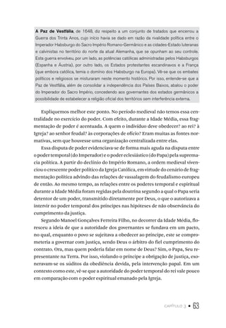 capítulo 3 • 63
A Paz de Vestfália, de 1648, diz respeito a um conjunto de tratados que encerrou a
Guerra dos Trinta Anos, cujo início havia se dado em razão da rivalidade política entre o
Imperador Habsburgo do Sacro Império Romano-Germânico e as cidades-Estado luteranas
e calvinistas no território do norte da atual Alemanha, que se opunham ao seu controle.
Esta guerra envolveu, por um lado, as potências católicas administradas pelos Habsburgos
(Espanha e Áustria), por outro lado, os Estados protestantes escandinavos e a França
(que embora católica, temia o domínio dos Habsburgo na Europa). Vê-se que os embates
políticos e religiosos se misturaram neste momento histórico. Por isso, entende-se que a
Paz de Vestfália, além de consolidar a independência dos Países Baixos, abalou o poder
do Imperador do Sacro Império, concedendo aos governantes dos estados germânicos a
possibilidade de estabelecer a religião oficial dos territórios sem interferência externa.
Expliquemos melhor este ponto. No período medieval não temos essa cen-
tralidade no exercício do poder. Com efeito, durante a Idade Média, essa frag-
mentação de poder é acentuada. A quem o indivíduo deve obedecer? ao rei? à
Igreja? ao senhor feudal? às corporações de ofício? Eram muitas as fontes nor-
mativas, sem que houvesse uma organização centralizada entre elas.
Essa disputa de poder evidenciava-se de forma mais aguda na disputa entre
o poder temporal (do Imperador) e o poder eclesiástico (do Papa) pela suprema-
cia política. A partir do declínio do Império Romano, a ordem medieval viven-
ciou o crescente poder político da Igreja Católica, em virtude do cenário de frag-
mentação política advindo das relações de vassalagem do feudalismo europeu
de então. Ao mesmo tempo, as relações entre os poderes temporal e espiritual
durante a Idade Média foram regidas pela doutrina segundo a qual o Papa seria
detentor de um poder, transmitido diretamente por Deus, o que o autorizava a
intervir no poder temporal dos príncipes nas hipóteses de não observância do
cumprimento da justiça.
Segundo Manoel Gonçalves Ferreira Filho, no decorrer da Idade Média, flo-
resceu a ideia de que a autoridade dos governantes se fundava em um pacto,
no qual, enquanto o povo se sujeitava a obedecer ao príncipe, este se compro-
meteria a governar com justiça, sendo Deus o árbitro do fiel cumprimento do
contrato. Ora, mas quem poderia falar em nome de Deus? Sim, o Papa, Seu re-
presentante na Terra. Por isso, violando o príncipe a obrigação de justiça, exo-
neravam-se os súditos da obediência devida, pela intervenção papal. Em um
contexto como este, vê-se que a autoridade do poder temporal do rei vale pouco
em comparação com o poder espiritual emanado pela Igreja.
 