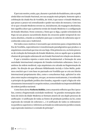 64 • capítulo 3
É por este motivo, então, que, durante o período do feudalismo, não se pode
ainda falar em Estado Nacional, em sua acepção mais própria. Somente após a
celebração da citada Paz de Vestfália, de 1648, é que nasce o Estado Moderno,
que pouco a pouco vai centralizando o poder nas mãos do monarca. Com isso
vê-se que o Estado Moderno reveste-se, inicialmente, da roupagem absolutista.
Isto significa dizer que a primeira versão do Estado Moderno é a configuração
do Estado Absoluto. Neste contexto, é bom que se diga, o poder eclesiástico do
Papa vai aos poucos sucumbindo diante do crescente poder temporal do mo-
narca absoluto, criando as condições para que o conceito de soberania seja re-
conhecido como uno e indivisível.
Por todos esses motivos é necessário que atentemos para a importância da
Paz de Vestfália, especialmente à transformação paradigmática que produz e a
arquitetura conceitual que traz em seu bojo. Pela primeira vez, no lento proces-
so de evolução da formação do Estado Moderno, tem-se aquilo que se poderia
chamar de percepção soberana de um Estado Nacional em relação aos demais.
É que a temática reporta a outro tema fundamental: a formação de uma
sociedade internacional composta de Estados territoriais soberanos. Esta é a
antítese da ordem medieval, cuja arquitetura era calcada na fragmentação do
poder. Na direção do que afirmam Hildebrando Accioly e Celso Mello, pode-
mos concluir que é com base no pactuado em Vestfália que se cria um Direito
Internacional propriamente dito, como o concebemos hoje, aplicável às rela-
ções entre nações estrangeiras, em que, ao menos teoricamente, é reconhecido
o princípio da igualdade jurídica dos Estados, segundo o qual a lógica de rela-
cionamento interestatal é o respeito mútuo, consolidado na impenetrabilidade
da ordem jurídica nacional.
Como bem alerta Norberto Bobbio, com a maestria reflexiva que lhe é pecu-
liar, contra a fragmentada sociedade medieval, “as grandes monarquias abso-
lutas do início da Idade Moderna se formam através de um duplo processo de
unificação: 1) unificação de todas as fontes de produção jurídica na lei, como
expressão da vontade do soberano (...) 2) unificação de todos os ordenamen-
tos jurídicos superiores e inferiores ao Estado no ordenamento jurídico estatal,
cuja expressão máxima é a vontade do príncipe”.
 