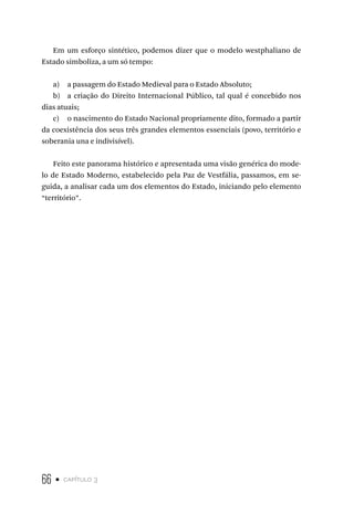 66 • capítulo 3
Em um esforço sintético, podemos dizer que o modelo westphaliano de
Estado simboliza, a um só tempo:
a) a passagem do Estado Medieval para o Estado Absoluto;
b) a criação do Direito Internacional Público, tal qual é concebido nos
dias atuais;
c) o nascimento do Estado Nacional propriamente dito, formado a partir
da coexistência dos seus três grandes elementos essenciais (povo, território e
soberania una e indivisível).
Feito este panorama histórico e apresentada uma visão genérica do mode-
lo de Estado Moderno, estabelecido pela Paz de Vestfália, passamos, em se-
guida, a analisar cada um dos elementos do Estado, iniciando pelo elemento
“território”.
 