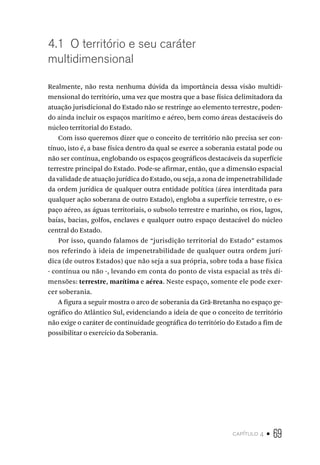 capítulo 4 • 69
4.1 O território e seu caráter
multidimensional
Realmente, não resta nenhuma dúvida da importância dessa visão multidi-
mensional do território, uma vez que mostra que a base física delimitadora da
atuação jurisdicional do Estado não se restringe ao elemento terrestre, poden-
do ainda incluir os espaços marítimo e aéreo, bem como áreas destacáveis do
núcleo territorial do Estado.
Com isso queremos dizer que o conceito de território não precisa ser con-
tínuo, isto é, a base física dentro da qual se exerce a soberania estatal pode ou
não ser contínua, englobando os espaços geográficos destacáveis da superfície
terrestre principal do Estado. Pode-se afirmar, então, que a dimensão espacial
da validade de atuação jurídica do Estado, ou seja, a zona de impenetrabilidade
da ordem jurídica de qualquer outra entidade política (área interditada para
qualquer ação soberana de outro Estado), engloba a superfície terrestre, o es-
paço aéreo, as águas territoriais, o subsolo terrestre e marinho, os rios, lagos,
baías, bacias, golfos, enclaves e qualquer outro espaço destacável do núcleo
central do Estado.
Por isso, quando falamos de “jurisdição territorial do Estado” estamos
nos referindo à ideia de impenetrabilidade de qualquer outra ordem jurí-
dica (de outros Estados) que não seja a sua própria, sobre toda a base física
- contínua ou não -, levando em conta do ponto de vista espacial as três di-
mensões: terrestre, marítima e aérea. Neste espaço, somente ele pode exer-
cer soberania.
A figura a seguir mostra o arco de soberania da Grã-Bretanha no espaço ge-
ográfico do Atlântico Sul, evidenciando a ideia de que o conceito de território
não exige o caráter de continuidade geográfica do território do Estado a fim de
possibilitar o exercício da Soberania.
 