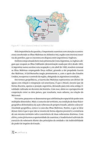 70 • capítulo 4
Equador
Ascensão
Santa Helena
Tristão da
Cunha
Gough
Orcadas
do Sul
Sandwick
do Sul
Georgia do Sul
Malvinas
Figura 4.1 – Arco soberano britânico no Atlântico Sul
Pela importância da questão, é importante examinar com atenção o conten-
cioso envolvendo as Ilhas Malvinas no Atlântico Sul, região com imensas reser-
vas de petróleo, que se encontra em disputa entre argentinos e ingleses.
Embora esteja situada bem mais próxima da Costa Argentina, os ingleses ale-
gam que ocupam as Ilhas Falklands (denominação usada por eles) desde 1883.
A Argentina nunca aceitou esta ocupação e, em abril de 1982, resolveu retomar
as Ilhas Malvinas empregando força militar, gerando a tão propalada Guerra
das Malvinas. A Grã-Bretanha reagiu prontamente e, com o apoio dos Estados
Unidos, recuperou o controle da região, obrigando os argentinos à rendição.
Em termos geopolíticos, a Guerra das Malvinas representou um divisor de
águas com relação à integração sul-americana. É que o Brasil, mesmo que de
forma discreta, apoiou a posição argentina, deixando para trás uma antiga ri-
validade cultivada no decorrer da história. Com isso, abriu-se a perspectiva de
cooperação entre os dois países, que resultaria, mais adiante, na criação do
Mercosul.
Em suma, procurou-se demonstrar que a delimitação espacial do poder tem
múltiplas dimensões. Mais: o conceito de território, na condição de base físico-
geográfica delimitadora da ação soberana do próprio Estado, admite a descon-
tinuidade geográfica, como é o caso das Ilhas Malvinas. Porém, o que se deve
deixar claro é que o que não se mostra de forma alguma possível é a existência
de um mesmo território sob a convivência de duas soberanias distintas. Com
efeito, como já tivemos a oportunidade de examinar, é inadmissível a divisão do
exercício da soberania diante dos princípios da unidade e da indivisibilidade
do poder de império do Estado.
 