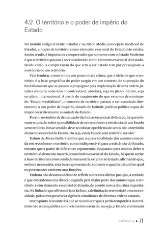 capítulo 4 • 71
4.2 O território e o poder de império do
Estado
No mundo antigo (Cidade–Estado) e na Idade Média (concepção medieval de
Estado), a noção de território como elemento essencial do Estado não existia.
Assim sendo, é importante compreender que somente com o Estado Moderno
é que o território passou a ser considerado como elemento essencial do Estado.
Desde então, a compreensão do que vem a ser Estado tem por pressuposto a
existência de um território.
Vale lembrar, como vimos um pouco mais acima, que a ideia de que o ter-
ritório é a base geográfica do poder surgiu em um contexto de superação do
feudalismo em que se passou a propugnar pela implantação de uma ordem ju-
rídica única de soberania incontrastável, absoluta, seja no plano interno, seja
no plano internacional. A partir do surgimento do que estamos denominan-
do “Estado westfaliano”, o conceito de território passou a ser associado dire-
tamente a um poder de império, dotado de latitude jurídico-política capaz de
impor coercitivamente a vontade do Estado.
Porém,noâmbitodademarcaçãodaslinhasessenciaisdoEstado,háquemle-
vante a questão sobre a possibilidade de se reconhecer a existência de um Estado
semterritório.Nessesentido,deve-secolocaroproblemadeserounãooterritório
elemento essencial do Estado. Ou seja, existe Estado sem território ou não?
Dalmo de Abreu Dallari lembra que a quase totalidade dos autores concor-
da em reconhecer o território como indispensável para a existência do Estado,
mesmo que a partir de diferentes argumentos. Enquanto para muitos deles o
território é elemento material constitutivo essencial do Estado, há quem aceite
a base territorial como condição necessária exterior ao Estado, afirmando que,
embora necessária, esta base representa tão somente o quadro natural no qual
os governantes exercem suas funções.
Embora não devamos deixar de refletir sobre esta última posição, a verdade
é que entendemos (na direção seguida pela maior parte dos autores) que o ter-
ritório é sim elemento essencial do Estado, de acordo com a doutrina majoritá-
ria. Na linha do que afirmou Hans Kelsen, a delimitação territorial é uma neces-
sidade, pois torna possível a vigência simultânea de diversas ordens estatais.
Outropontorelevante:háquesereconhecerqueaperdatemporáriadoterri-
tório não o desqualifica como elemento essencial, ou seja, o Estado continuará
 