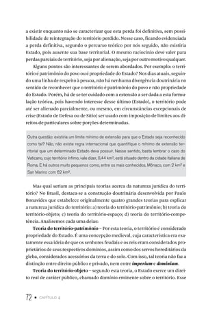 72 • capítulo 4
a existir enquanto não se caracterizar que esta perda foi definitiva, sem possi-
bilidade de reintegração do território perdido. Nesse caso, ficando evidenciada
a perda definitiva, segundo o percurso teórico por nós seguido, não existiria
Estado, pois ausente sua base territorial. O mesmo raciocínio deve valer para
perdas parciais de território, seja por alienação, seja por outro motivo qualquer.
Alguns pontos são interessantes de serem abordados. Por exemplo: o terri-
tório é patrimônio do povo ou é propriedade do Estado? Nos dias atuais, seguin-
do uma linha de respeito à pessoa, não há nenhuma divergência doutrinária no
sentido de reconhecer que o território é patrimônio do povo e não propriedade
do Estado. Porém, há de se ter cuidado com a extensão a ser dada a esta formu-
lação teórica, pois havendo interesse desse último (Estado), o território pode
até ser alienado parcialmente, ou mesmo, em circunstâncias excepcionais de
crise (Estado de Defesa ou de Sítio) ser usado com imposição de limites aos di-
reitos de particulares sobre porções determinadas.
Outra questão: existiria um limite mínimo de extensão para que o Estado seja reconhecido
como tal? Não, não existe regra internacional que quantifique o mínimo de extensão ter-
ritorial que um determinado Estado deva possuir. Nesse sentido, basta lembrar o caso do
Vaticano, cujo território ínfimo, vale dizer, 0,44 km², está situado dentro da cidade italiana de
Roma. E há outros muito pequenos como, entre os mais conhecidos, Mônaco, com 2 km² e
San Marino com 62 km².
Mas qual seriam as principais teorias acerca da natureza jurídica do terri-
tório? No Brasil, destaca-se a construção doutrinária desenvolvida por Paulo
Bonavides que estabelece originalmente quatro grandes teorias para explicar
a natureza jurídica do território: a) teoria do território-patrimônio; b) teoria do
território-objeto; c) teoria do território-espaço; d) teoria do território-compe-
tência. Analisemos cada uma delas:
Teoria do território-patrimônio – Por esta teoria, o território é considerado
propriedade do Estado. É uma concepção medieval, cuja característica era exa-
tamente essa ideia de que os senhores feudais e os reis eram considerados pro-
prietários de seus respectivos domínios, assim como dos servos hereditários da
gleba, considerados acessórios da terra e do solo. Com isso, tal teoria não faz a
distinção entre direito público e privado, nem entre imperium e dominium.
Teoria do território-objeto – segundo esta teoria, o Estado exerce um direi-
to real de caráter público, chamado domínio eminente sobre o território. Esse
 
