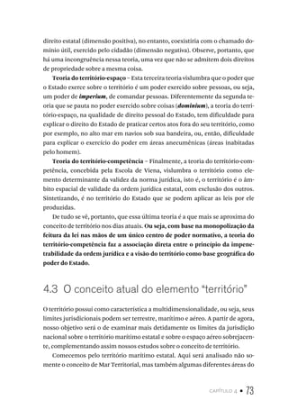 capítulo 4 • 73
direito estatal (dimensão positiva), no entanto, coexistiria com o chamado do-
mínio útil, exercido pelo cidadão (dimensão negativa). Observe, portanto, que
há uma incongruência nessa teoria, uma vez que não se admitem dois direitos
de propriedade sobre a mesma coisa.
Teoria do território-espaço – Esta terceira teoria vislumbra que o poder que
o Estado exerce sobre o território é um poder exercido sobre pessoas, ou seja,
um poder de imperium, de comandar pessoas. Diferentemente da segunda te-
oria que se pauta no poder exercido sobre coisas (dominium), a teoria do terri-
tório-espaço, na qualidade de direito pessoal do Estado, tem dificuldade para
explicar o direito do Estado de praticar certos atos fora do seu território, como
por exemplo, no alto mar em navios sob sua bandeira, ou, então, dificuldade
para explicar o exercício do poder em áreas anecumênicas (áreas inabitadas
pelo homem).
Teoria do território-competência – Finalmente, a teoria do território-com-
petência, concebida pela Escola de Viena, vislumbra o território como ele-
mento determinante da validez da norma jurídica, isto é, o território é o âm-
bito espacial de validade da ordem jurídica estatal, com exclusão dos outros.
Sintetizando, é no território do Estado que se podem aplicar as leis por ele
produzidas.
De tudo se vê, portanto, que essa última teoria é a que mais se aproxima do
conceito de território nos dias atuais. Ou seja, com base na monopolização da
feitura da lei nas mãos de um único centro de poder normativo, a teoria do
território-competência faz a associação direta entre o princípio da impene-
trabilidade da ordem jurídica e a visão do território como base geográfica do
poder do Estado.
4.3 O conceito atual do elemento “território”
O território possui como característica a multidimensionalidade, ou seja, seus
limites jurisdicionais podem ser terrestre, marítimo e aéreo. A partir de agora,
nosso objetivo será o de examinar mais detidamente os limites da jurisdição
nacional sobre o território marítimo estatal e sobre o espaço aéreo sobrejacen-
te, complementando assim nossos estudos sobre o conceito de território.
Comecemos pelo território marítimo estatal. Aqui será analisado não so-
mente o conceito de Mar Territorial, mas também algumas diferentes áreas do
 