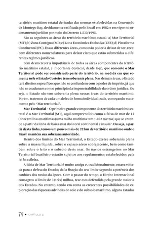 74 • capítulo 4
território marítimo estatal derivadas das normas estabelecidas na Convenção
de Montego Bay, devidamente ratificada pelo Brasil em 1982 e em vigor no or-
denamento jurídico por meio do Decreto 1.530/1995.
São as seguintes as áreas do território marítimo estatal: a) Mar Territorial
(MT); b) Zona Contígua (ZC); c) Zona Econômica Exclusiva (ZEE); d) Plataforma
Continental (PC). Essas diferentes áreas, como não poderia deixar de ser, rece-
bem diferentes nomenclaturas para deixar claro que estão submetidas a dife-
rentes regimes jurídicos.
Sem desmerecer a importância de todas as áreas componentes do territó-
rio marítimo estatal, é importante destacar, desde logo, que somente o Mar
Territorial pode ser considerado parte do território, na medida em que so-
mente nele o Estado Costeiro tem soberania plena. Nas demais áreas, o Estado
terá direitos específicos que não se confundem com o poder de império, já que
não se coadunam com o princípio da impenetrabilidade da ordem jurídica. Ou
seja, o Estado não tem soberania plena nessas áreas do território marítimo.
Porém, tratemos de cada um deles de forma individualizada, começando exata-
mente pelo “Mar territorial”.
Mar Territorial – O primeiro grande componente do território marítimo es-
tatal é o Mar Territorial (MT), aqui compreendido como a faixa de mar de 12
(doze) milhas marítimas (uma milha marítima tem 1.852 metros) que se enten-
de a partir da linha de baixa-mar do litoral continental e insular. Ou seja, a par-
tir desta linha, temos um pouco mais de 22 km de território marítimo onde o
Brasil mantém sua soberana autoridade.
Dentro dos limites do Mar Territorial, o Estado exerce soberania plena
sobre a massa líquida, sobre o espaço aéreo sobrejacente, bem como tam-
bém sobre o leito e o subsolo deste mar. Os navios estrangeiros no Mar
Territorial brasileiro estarão sujeitos aos regulamentos estabelecidos pela
lei brasileira.
A ideia de Mar Territorial é muito antiga e, tradicionalmente, estava volta-
da para a defesa do Estado; daí a fixação do seu limite segundo a potência dos
canhões dos navios da época. Com o passar do tempo, o Direito Internacional
consagrou o limite de 3 (três) milhas, tese esta defendida pela grande maioria
dos Estados. No entanto, tendo em conta as crescentes possibilidades de ex-
ploração das riquezas advindas do solo e do subsolo marítimo, alguns Estados
 