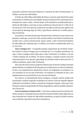 capítulo 4 • 75
passaram a pleitear internacionalmente a extensão do Mar Territorial para 12
milhas e até mesmo 200 milhas.
O limite de 200 milhas defendido de forma veemente pelo Brasil foi muito
contestado no âmbito da comunidade internacional por ferir o princípio da li-
berdade dos mares. Aliás, o Brasil desde 1970 estabelecia (unilateralmente) o
limite de 200 milhas, com base no que estabelecia o Decreto-lei nº 1.098, de 25
de março de 1970. Este decreto continuou em vigor no decorrer da vigência da
Convenção de Montego Bay, de 1982, a qual fixara o limite de 12 milhas para o
Mar Territorial.
Aos poucos, em razão da pressão internacional, o Brasil teve que alterar sua
posição, sendo que, no ano de 1993, aceitou reduzir seus limites marítimos de
acordo com a norma internacional. Assim sendo, o Mar Territorial brasileiro
de 200 milhas foi reduzido para 12 milhas, nos termos estabelecidos pela Lei
nº 8.617/93.
Zona Contígua (ZC) – O segundo grande componente do território maríti-
mo estatal é a Zona Contígua, que se estende de 12 a 24 milhas marítimas. Ou
seja, a Zona Contígua inicia logo após o Mar Territorial (12 milhas) e vai até
o limite máximo de 24 milhas. Na Zona Contígua, o Estado costeiro não tem
soberania plena, mas apenas capacidade de controle relativo dessa área de 12
milhas marítimas, após o Mar Territorial.
Para usar de maior clareza, podemos afirmar que na Zona Contígua o Estado
poderá adotar as medidas de fiscalização necessárias para: a) evitar as infrações
às leis e aos regulamentos aduaneiros, fiscais, de imigração ou sanitários, no
seu território ou no seu mar territorial; e b) reprimir as infrações às leis e aos
regulamentos no seu território ou no seu mar territorial.
Em síntese, na denominada Zona Contígua, o Estado costeiro ainda está
autorizado a realizar inspeções sanitárias em navios (a fim de impedir alguma
epidemia no território), inibir a entrada de imigrantes ilegais, evitar que seres
humanos sejam transportados de forma degradante, adotar medidas aduanei-
ras e fiscais etc.
Zona Econômica Exclusiva (ZEE) – O terceiro componente do território ma-
rítimo estatal é a chamada Zona Econômica Exclusiva (ZEE), faixa adjacente ao
mar territorial até o limite de 200 milhas marítimas, na qual o Estado costeiro
exerce direitos específicos para fins econômicos.
 