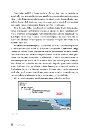 76 • capítulo 4
Com efeito, na ZEE, o Estado também não tem soberania na sua máxima
amplitude, mas apenas direitos para a exploração e aproveitamento, conserva-
ção e gestão dos recursos naturais, vivos ou não vivos, das águas sobrejacentes
ao leito do mar, do leito do mar e seu subsolo, e a outras atividades com vistas à
exploração e ao aproveitamento da zona para fins econômicos.
Além disso, na ZEE, o Estado costeiro também dispõe de direitos especiais
para a investigação científica marinha e para a produção de energia (água, cor-
rentes e ventos). A investigação científica marinha na ZEE só poderá ser con-
duzida por outros Estados com o consentimento prévio do Estado costeiro. De
outro lado, o Estado costeiro passa a ter o dever de proteger e preservar o meio
marinho desta área.
Plataforma Continental (PC) – Finalmente, o quarto e último componente
do território marítimo estatal é a Plataforma Continental (Continental Shelf).
Dentro dos limites da Plataforma Continental, a soberania é limitada ao exer-
cício de direitos para efeitos de exploração dos recursos naturais. Mas quais
são os seus limites? Nos termos da lei brasileira, a Plataforma Continental do
Brasil compreende o leito e o subsolo das áreas submarinas que se estendem
além do seu mar territorial, em toda a extensão do prolongamento natural de
seu território terrestre, até o bordo exterior da margem continental, ou até uma
distância de duzentas milhas marítimas das linhas de base, a partir das quais se
mede a largura do mar territorial, nos casos em que o bordo exterior da margem
continental não atinja essa distância (artigo 11 da Lei nº 8.617/93).
A figura abaixo sintetiza as diferentes áreas do teritório maritimo:
Limites do mar
LINHA BASE
MAR TERRITORIAL
12 milhas (22,2 km)
ZONA ECONÔMICA EXCLUSIVA (ZEE)
PLATAFORMA
CONTINENTAL
PLATAFORMA
CROSTA CONTINENTAL
CROSTA OCEÂNICA
OCEANO ATLÂNTICO
T
A
L
U
D
E
ELEVAÇÃO
PLANÍCIE
ABISSAL
200 milhas (370,4 km)
Figura 4.2
 