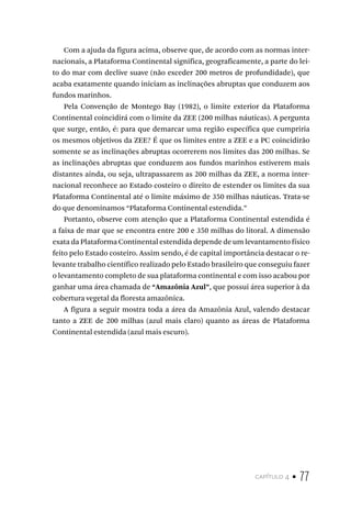 capítulo 4 • 77
Com a ajuda da figura acima, observe que, de acordo com as normas inter-
nacionais, a Plataforma Continental significa, geograficamente, a parte do lei-
to do mar com declive suave (não exceder 200 metros de profundidade), que
acaba exatamente quando iniciam as inclinações abruptas que conduzem aos
fundos marinhos.
Pela Convenção de Montego Bay (1982), o limite exterior da Plataforma
Continental coincidirá com o limite da ZEE (200 milhas náuticas). A pergunta
que surge, então, é: para que demarcar uma região específica que cumpriria
os mesmos objetivos da ZEE? É que os limites entre a ZEE e a PC coincidirão
somente se as inclinações abruptas ocorrerem nos limites das 200 milhas. Se
as inclinações abruptas que conduzem aos fundos marinhos estiverem mais
distantes ainda, ou seja, ultrapassarem as 200 milhas da ZEE, a norma inter-
nacional reconhece ao Estado costeiro o direito de estender os limites da sua
Plataforma Continental até o limite máximo de 350 milhas náuticas. Trata-se
do que denominamos “Plataforma Continental estendida.”
Portanto, observe com atenção que a Plataforma Continental estendida é
a faixa de mar que se encontra entre 200 e 350 milhas do litoral. A dimensão
exata da Plataforma Continental estendida depende de um levantamento físico
feito pelo Estado costeiro. Assim sendo, é de capital importância destacar o re-
levante trabalho científico realizado pelo Estado brasileiro que conseguiu fazer
o levantamento completo de sua plataforma continental e com isso acabou por
ganhar uma área chamada de “Amazônia Azul”, que possui área superior à da
cobertura vegetal da floresta amazônica.
A figura a seguir mostra toda a área da Amazônia Azul, valendo destacar
tanto a ZEE de 200 milhas (azul mais claro) quanto as áreas de Plataforma
Continental estendida (azul mais escuro).
 