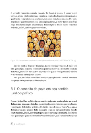 80 • capítulo 5
O segundo elemento essencial material do Estado é o povo. O termo “povo”
tem uso amplo e indiscriminado e acaba se confundindo com outros conceitos
que lhe são completamente apartados, tais como população e nação. Por isso é
importante que iniciemos nossa análise procurando, a partir de um grande es-
forço de sistematização, uma maneira de distingui-lo desses outros conceitos,
evitando, assim, deformações conceituais.
Figura 5.1 – http://www.brasilescola.com/upload/e/Formacao%20-%20EDUCADOR.jpg
A noção jurídica de povo o diferencia do conceito de população. É nesse sen-
tido que surge a seguinte controvérsia: para uns o povo é o elemento essencial
do Estado, enquanto para outros é a população que se configura como elemen-
to essencial de formação do Estado.
Para que possamos adentrar na solução deste problema teórico, é necessá-
rio que estabeleçamos esta diferenciação.
5.1 O conceito de povo em seu sentido
jurídico-político
O conceito jurídico-político de povo está relacionado ao vínculo da nacionali-
dade entre a pessoa e o Estado e sua aceitação como elemento essencial para a
constituição do Estado é unânime. Portanto, entende-se por “povo” o conjunto
de indivíduos que em um dado momento se unem para constituir o Estado,
estabelecendo, assim, um vínculo jurídico de caráter permanente. É deste vín-
culo que surge o que denominamos “nacionalidade”, que é um atributo que ca-
 
