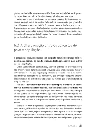 capítulo 5 • 81
pacita esses indivíduos a se tornarem cidadãos e, com estestatus, participarem
da formação da vontade do Estado e do exercício do poder soberano.
Vejam que o “povo” será sempre o elemento humano do Estado e, na ver-
dade, a razão de ser deste. Assim, é ele o elemento essencial que possibilita
que o Estado seja um ente dotado de vontade, o que é fundamental no aper-
feiçoamento de algumas relações jurídico-políticas que desta não prescindem.
Quanto mais respeitada a vontade daqueles que constituem o elemento essen-
cial material humano do Estado, maior é o reconhecimento de se estar diante
de um Estado Democrático de Direito.
5.2 A diferenciação entre os conceitos de
povo e população
O conceito de povo, considerado sob o aspecto puramente jurídico-político,
é o elemento humano do Estado, sendo, portanto, um conceito mais restrito
que o de população.
Como Dalmo Dallari bem salienta, há quem entenda ser a “população” e
não o “povo” esse elemento pessoal. Ora, esta não é uma conclusão razoável
se tivermos em conta que população pode ser conceituada como mera expres-
são numérica, demográfica ou econômica, que abrange o conjunto das pes-
soas que vivam no território de um Estado ou mesmo que se encontrem nele
temporariamente.
Portanto, a nacionalidade é a condição básica para o exercício da cidada-
nia, vale dizer todo cidadão é nacional, mas nem todo nacional é cidadão. Aos
estrangeiros, componentes da população, não é dada a faculdade de participar
da vida política do País, seja votando, seja sendo votado. Os estrangeiros não
se incluem na categoria de integrantes do povo porque, não sendo nacionais
do país, não possuem o indispensável vínculo jurídico-político direto com o
Estado.
Por isso, ser parte integrante da população de um Estado nada revela quan-
to ao vínculo jurídico entre a pessoa e o Estado, pois não é necessária a consti-
tuição de uma vinculação jurídica especial para que alguém se inclua numa po-
pulação. Imaginemos um brasileiro que saia para estudar nos Estados Unidos.
No período em que estiver residindo naquele país não fará parte da população
 