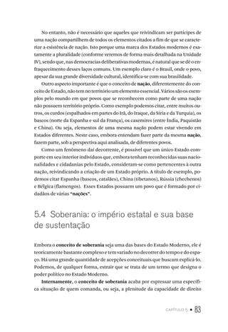 capítulo 5 • 83
No entanto, não é necessário que aqueles que reivindicam ser partícipes de
uma nação compartilhem de todos os elementos citados a fim de que se caracte-
rize a existência de nação. Isto porque uma marca dos Estados modernos é exa-
tamente a pluralidade (conforme veremos de forma mais detalhada na Unidade
IV),sendoque,nasdemocraciasdeliberativasmodernas,énaturalquesedêoen-
fraquecimento desses laços comuns. Um exemplo claro é o Brasil, onde o povo,
apesar da sua grande diversidade cultural, identifica-se com sua brasilidade.
Outro aspecto importante é que o conceito de nação, diferentemente do con-
ceitodeEstado,nãotemnoterritórioumelementoessencial.Váriossãoosexem-
plos pelo mundo em que povos que se reconhecem como parte de uma nação
não possuem território próprio. Como exemplo podemos citar, entre muitos ou-
tros, os curdos (espalhados em partes do Irã, do Iraque, da Síria e da Turquia), os
bascos (norte da Espanha e sul da França), os caxemires (entre Índia, Paquistão
e China). Ou seja, elementos de uma mesma nação podem estar vivendo em
Estados diferentes. Neste caso, embora entendam fazer parte da mesma nação,
fazem parte, sob a perspectiva aqui analisada, de diferentes povos.
Como um fenômeno daí decorrente, é possível que um único Estado com-
porte em seu interior indivíduos que, embora tenham reconhecidas suas nacio-
nalidades e cidadanias pelo Estado, consideram-se como pertencentes à outra
nação, reivindicando a criação de um Estado próprio. A título de exemplo, po-
demos citar Espanha (bascos, catalães), China (tibetanos), Rússia (chechenos)
e Bélgica (flamengos). Esses Estados possuem um povo que é formado por ci-
dadãos de várias “nações”.
5.4 Soberania: o império estatal e sua base
de sustentação
Embora o conceito de soberania seja uma das bases do Estado Moderno, ele é
teoricamente bastante complexo e tem variado no decorrer do tempo e do espa-
ço. Há uma grande quantidade de acepções conceituais que buscam explicá-lo.
Podemos, de qualquer forma, extrair que se trata de um termo que designa o
poder político no Estado Moderno.
Internamente, o conceito de soberania acaba por expressar uma específi-
ca situação de quem comanda, ou seja, a plenitude da capacidade de direito
 