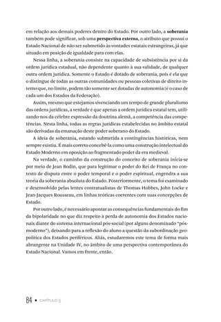 84 • capítulo 5
em relação aos demais poderes dentro do Estado. Por outro lado, a soberania
também pode significar, sob uma perspectiva externa, o atributo que possui o
Estado Nacional de não ser submetido às vontades estatais estrangeiras, já que
situado em posição de igualdade para com elas.
Nessa linha, a soberania consiste na capacidade de subsistência por si da
ordem jurídica estadual, não dependente quanto à sua validade, de qualquer
outra ordem jurídica. Somente o Estado é dotado de soberania, pois é ela que
o distingue de todas as outras comunidades ou pessoas coletivas de direito in-
terno que, no limite, podem tão somente ser dotadas de autonomia (é o caso de
cada um dos Estados da Federação).
Assim, mesmo que estejamos vivenciando um tempo de grande pluralismo
das ordens jurídicas, a verdade é que apenas a ordem jurídica estatal tem, utili-
zando-nos da célebre expressão da doutrina alemã, a competência das compe-
tências. Nesta linha, todas as regras jurídicas estabelecidas no âmbito estatal
são derivadas da emanação deste poder soberano do Estado.
A ideia de soberania, estando submetida a contingências históricas, nem
sempre existiu. É mais correto concebê-la como uma construção intelectual do
Estado Moderno em oposição ao fragmentado poder da era medieval.
Na verdade, o caminho da construção do conceito de soberania inicia-se
por meio de Jean Bodin, que para legitimar o poder do Rei de França no con-
texto de disputa entre o poder temporal e o poder espiritual, engendra a sua
teoria da soberania absoluta do Estado. Posteriormente, o tema foi examinado
e desenvolvido pelas lentes contratualistas de Thomas Hobbes, John Locke e
Jean-Jacques Rousseau, em linhas teóricas coerentes com suas concepções de
Estado.
Por outro lado, é necessário apontar as consequências fundamentais do fim
da bipolaridade no que diz respeito à perda de autonomia dos Estados nacio-
nais diante do sistema internacional pós-social (por alguns denominado “pós-
moderno”), deixando para a reflexão do aluno a questão da subordinação geo-
política dos Estados periféricos. Aliás, estudaremos este tema de forma mais
abrangente na Unidade IV, no âmbito de uma perspectiva contemporânea do
Estado Nacional. Vamos em frente, então.
 
