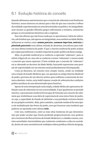 86 • capítulo 6
6.1 Evolução histórica do conceito
Quando afirmamos anteriormente que o conceito de soberania é um fenômeno
histórico, nosso interesse era alertar para o fato de que esse conceito é reflexo
da realidade experimentada em uma determinada era política. Na Antiguidade,
nem mesmo os grandes filósofos gregos enfrentaram a temática, certamente
porque as circunstâncias históricas não o exigiram.
Para não afirmar que não houve nada que se aproximasse à ideia de sobera-
nia,valelembrarque,nãoapenasnaAntiguidade,mastambémnaIdadeMédia,
utilizavam-se termos como summa potestas, summum imperium, maiestas e
plenitudo potestatis (esta última retirada de doutrinas teocráticas) para indi-
car uma última instância de poder. É que o sistema medieval de poder acabou
por copiar parcialmente o modelo imperial de poder político da Roma Antiga.
Aliás, no período medieval já se conhecia a expressão “soberano”, para se
referir à figura do rei, mas não se conhecia o termo “soberania” e menos ainda
o conceito que visava expressar. É bem verdade que o conceito de “soberano”
vai se alterando no decorrer da Idade Média, buscando representar uma posi-
ção de superioridade em um sistema social profundamente hierarquizado.
Como já dissemos, tal conceito nem sempre existiu, sendo na realidade
uma criação do Estado Moderno que, em oposição ao antigo Sistema Medieval
de poder, precisava de um alicerce teórico para reafirmar a autonomia do mo-
narca absoluto. Assim, seria inútil separar a noção de soberania das condições
político-jurídicas de uma determinada época histórica.
Apesar de uma interpretação mais ampla, a Idade Média não apresentou de-
finição exata de soberania em sua essencialidade. É que igualmente ao período
anterior, o pensamento medieval foi incapaz de formular um conceito de sobe-
rania que simbolizasse essa ideia de supremacia de uma única fonte de poder,
ou seja, a capacidade do Estado de delimitar a sua jurisdição exclusiva dentro
de seu próprio território. Aliás, pelo contrário, o período medieval foi uma épo-
ca de multiplicação das fontes de poder, sem que houvesse uma instância que
pudesse ser apontada como última ratio.
Com isso, reafirmamos, entre as mais altas instâncias do que denomina-
mos por poder secular (que foram perdendo progressivamente seus poderes
até o momento do florescimento do Estado Moderno) e o cidadão comum, exis-
tiam autoridades intermediárias que realmente conduziam a vida em socieda-
de, dentro de uma coexistência de múltiplas ordens jurídicas (Direito da Igreja,
 