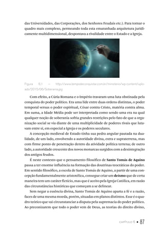 capítulo 6 • 87
das Universidades, das Corporações, dos Senhores Feudais etc.). Para tornar o
quadro mais complexo, permeando toda esta emaranhada arquitetura juridi-
camente multidimensional, despontava a rivalidade entre o Estado e a Igreja.
Figura 6.1 – http://www.tempodeconquistar.com.br/ministerio/wp-content/uplo-
ads/2015/06/Soberania.jpg
Com efeito, a Cúria Romana e o Império travaram uma luta obstinada pela
conquista do poder político. Era uma lide entre duas ordens distintas, o poder
temporal versus o poder espiritual, César contra Cristo, matéria contra alma.
Em suma, a Idade Média pode ser interpretada como sendo uma era na qual
qualquer noção de soberania sofria grandes restrições pelo fato de que a orga-
nização social se via diante de uma multiplicidade de poderes rivais que luta-
vam entre si, em especial a Igreja e os poderes seculares.
A concepção medieval de Estado tinha sua pedra angular pautada na dua-
lidade, de um lado, envolvendo a autoridade divina, extra e supraterrena, mas
com firme ponto de penetração dentro da atividade política terrena; de outro
lado, a autoridade crescente dos novos monarcas surgidos com a desintegração
dos antigos feudos.
É neste contexto que o pensamento filosófico de Santo Tomás de Aquino
passa a ter enorme influência na formação das doutrinas teocráticas do poder.
Em sentido filosófico, a escola de Santo Tomás de Aquino, a partir de uma con-
cepção fundamentalmente aristotélica, consegue criar um deísmo que de certa
maneira tem um caráter fictício, mas que é aceito pela Igreja Católica, em razão
das circunstâncias históricas que começam a se delinear.
Sem negar a essência divina, Santo Tomás de Aquino aparta a fé e a razão,
faces de uma mesma moeda, porém, situadas em planos distintos. Esse é o qua-
dro teórico que vai circunstanciar a disputa pela supremacia do poder político.
Ao preconizarem que todo o poder vem de Deus, as teorias do direito divino,
 