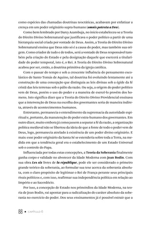 88 • capítulo 6
como espécies das chamadas doutrinas teocráticas, acabavam por enfatizar a
crença em um poder originário supra-humano (omnis potesta a Deo).
Como bem lembrado por Darcy Azambuja, no início estabeleceu-se a Teoria
do Direito Divino Sobrenatural que justificava o poder político a partir de uma
hierarquia social criada por vontade de Deus. Assim, a Teoria do Direito Divino
Sobrenatural ensina que Deus não só é a causa do poder, mas também sua ori-
gem. Como criador de tudo e de todos, será a vontade de Deus responsável tam-
bém pela criação do Estado e pela designação daquele que exercerá a titulari-
dade do poder temporal, isto é, o Rei. A Teoria do Direito Divino Sobrenatural
acabou por ser, então, a doutrina primitiva da igreja católica.
Com o passar do tempo e sob a crescente influência do pensamento esco-
lástico de Santo Tomás de Aquino, tal doutrina foi evoluindo lentamente até a
construção de uma concepção que distinguia as leis divinas sob a égide da fé
cristã das leis terrenas sob o pálio da razão. Ou seja, a origem do poder político
vem de Deus, porém o uso do poder e a maneira de exercê-lo provêm dos ho-
mens. Isto significa dizer que a Teoria do Direito Divino Providencial ensinava
que a intervenção de Deus na escolha dos governantes seria de maneira indire-
ta, através de acontecimentos humanos.
Entretanto, permanecia o entendimento da supremacia da autoridade espi-
ritual e, portanto, da manutenção do poder extra-humano dos governantes. Em
outro dizer, muito embora já começassem a separar a fé da razão, a organização
política medieval não se libertou da ideia de que a fonte de todo o poder vem de
Deus, logo, permanecia atrelado à existência de um poder divino originário. E
mais: esse poder originário da Santa Sé se estenderia sobre toda a Terra, na me-
dida em que a tendência geral era o estabelecimento de um Estado Universal
sob o controle do Papa.
Influenciada por todas estas concepções, a Teoria da Soberania finalmente
ganha corpo e validade no alvorecer da Idade Moderna com Jean Bodin. Com
sua obra Les six livres de la république, pode ele ser considerado o primeiro
grande teórico da soberania, ao formular sua tese acerca da soberania absolu-
ta, com o claro propósito de legitimar o Rei de França perante seus principais
rivais políticos e, com isso, reafirmar sua independência política em relação ao
Império e ao Sacerdócio.
Por isso, a concepção de Estado nos primórdios da Idade Moderna, na teo-
ria de Jean Bodin, vai apontar para a radicalização do caráter absoluto da sobe-
rania no exercício do poder. Dos seus ensinamentos já é possível extrair que a
 