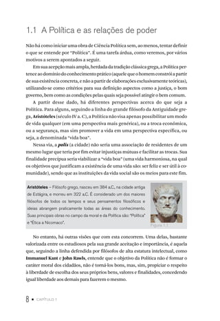 8 • capítulo 1
1.1 A Política e as relações de poder
Não há como iniciar uma obra de Ciência Política sem, ao menos, tentar definir
o que se entende por “Política”. É uma tarefa árdua, como veremos, por vários
motivos a serem apontados a seguir.
Emsuaacepçãomaisampla,herdadadatradiçãoclássicagrega,aPolíticaper-
tenceaodomíniodoconhecimentoprático(aquelequeohomemconstróiapartir
de sua existência concreta, e não a partir de elaborações exclusivamente teóricas),
utilizando-se como critérios para sua definição aspectos como a justiça, o bom
governo, bem como as condições pelas quais seja possível atingir o bem comum.
A partir desse dado, há diferentes perspectivas acerca do que seja a
Política. Para alguns, seguindo a linha do grande filósofo da Antiguidade gre-
ga, Aristóteles (século IV a. C), a Política não visa apenas possibilitar um modo
de vida qualquer (em uma perspectiva mais genérica), ou a troca econômica,
ou a segurança, mas sim promover a vida em uma perspectiva específica, ou
seja, a denominada “vida boa”.
Nessa via, a polis (a cidade) não seria uma associação de residentes de um
mesmo lugar que teria por fim evitar injustiças mútuas e facilitar as trocas. Sua
finalidade precípua seria viabilizar a “vida boa” (uma vida harmoniosa, na qual
os objetivos que justificam a existência de uma vida são: ser feliz e ser útil à co-
munidade), sendo que as instituições da vida social são os meios para este fim.
Aristóteles – Filósofo grego, nasceu em 384 a.C., na cidade antiga
de Estágira, e morreu em 322 a.C. É considerado um dos maiores
filósofos de todos os tempos e seus pensamentos filosóficos e
ideias abrangem praticamente todas as áreas do conhecimento.
Suas principais obras no campo da moral e da Política são: “Política”
e “Ética a Nicomaco”.
No entanto, há outras visões que com esta concorrem. Uma delas, bastante
valorizada entre os estudiosos pela sua grande aceitação e importância, é aquela
que, seguindo a linha defendida por filósofos de alta estatura intelectual, como
Immanuel Kant e John Rawls, entende que o objetivo da Política não é formar o
caráter moral dos cidadãos, não é torná-los bons, mas, sim, propiciar o respeito
à liberdade de escolha dos seus próprios bens, valores e finalidades, concedendo
igual liberdade aos demais para fazerem o mesmo.
Figura 1.1
 
