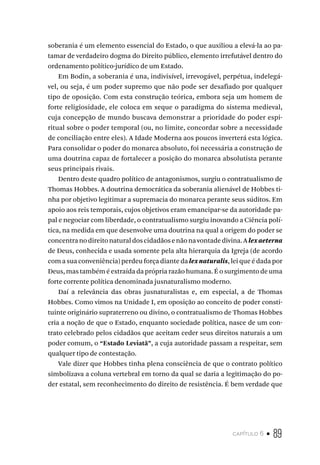 capítulo 6 • 89
soberania é um elemento essencial do Estado, o que auxiliou a elevá-la ao pa-
tamar de verdadeiro dogma do Direito público, elemento irrefutável dentro do
ordenamento político-jurídico de um Estado.
Em Bodin, a soberania é una, indivisível, irrevogável, perpétua, indelegá-
vel, ou seja, é um poder supremo que não pode ser desafiado por qualquer
tipo de oposição. Com esta construção teórica, embora seja um homem de
forte religiosidade, ele coloca em xeque o paradigma do sistema medieval,
cuja concepção de mundo buscava demonstrar a prioridade do poder espi-
ritual sobre o poder temporal (ou, no limite, concordar sobre a necessidade
de conciliação entre eles). A Idade Moderna aos poucos inverterá esta lógica.
Para consolidar o poder do monarca absoluto, foi necessária a construção de
uma doutrina capaz de fortalecer a posição do monarca absolutista perante
seus principais rivais.
Dentro deste quadro político de antagonismos, surgiu o contratualismo de
Thomas Hobbes. A doutrina democrática da soberania alienável de Hobbes ti-
nha por objetivo legitimar a supremacia do monarca perante seus súditos. Em
apoio aos reis temporais, cujos objetivos eram emancipar-se da autoridade pa-
pal e negociar com liberdade, o contratualismo surgiu inovando a Ciência polí-
tica, na medida em que desenvolve uma doutrina na qual a origem do poder se
concentranodireitonaturaldoscidadãosenãonavontadedivina.Alexaeterna
de Deus, conhecida e usada somente pela alta hierarquia da Igreja (de acordo
com a sua conveniência) perdeu força diante dalexnaturalis, lei que é dada por
Deus, mas também é extraída da própria razão humana. É o surgimento de uma
forte corrente política denominada jusnaturalismo moderno.
Daí a relevância das obras jusnaturalistas e, em especial, a de Thomas
Hobbes. Como vimos na Unidade I, em oposição ao conceito de poder consti-
tuinte originário supraterreno ou divino, o contratualismo de Thomas Hobbes
cria a noção de que o Estado, enquanto sociedade política, nasce de um con-
trato celebrado pelos cidadãos que aceitam ceder seus direitos naturais a um
poder comum, o “Estado Leviatã”, a cuja autoridade passam a respeitar, sem
qualquer tipo de contestação.
Vale dizer que Hobbes tinha plena consciência de que o contrato político
simbolizava a coluna vertebral em torno da qual se daria a legitimação do po-
der estatal, sem reconhecimento do direito de resistência. É bem verdade que
 
