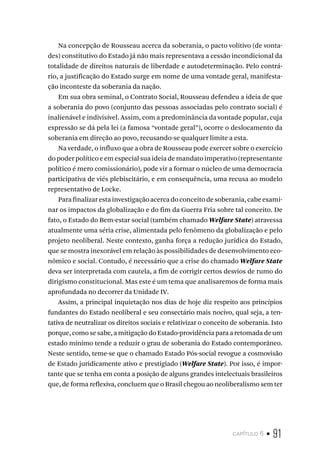 capítulo 6 • 91
Na concepção de Rousseau acerca da soberania, o pacto volitivo (de vonta-
des) constitutivo do Estado já não mais representava a cessão incondicional da
totalidade de direitos naturais de liberdade e autodeterminação. Pelo contrá-
rio, a justificação do Estado surge em nome de uma vontade geral, manifesta-
ção inconteste da soberania da nação.
Em sua obra seminal, o Contrato Social, Rousseau defendeu a ideia de que
a soberania do povo (conjunto das pessoas associadas pelo contrato social) é
inalienável e indivisível. Assim, com a predominância da vontade popular, cuja
expressão se dá pela lei (a famosa “vontade geral”), ocorre o deslocamento da
soberania em direção ao povo, recusando-se qualquer limite a esta.
Na verdade, o influxo que a obra de Rousseau pode exercer sobre o exercício
do poder político e em especial sua ideia de mandato imperativo (representante
político é mero comissionário), pode vir a formar o núcleo de uma democracia
participativa de viés plebiscitário, e em consequência, uma recusa ao modelo
representativo de Locke.
Parafinalizarestainvestigaçãoacercadoconceitodesoberania,cabeexami-
nar os impactos da globalização e do fim da Guerra Fria sobre tal conceito. De
fato, o Estado do Bem-estar social (também chamado Welfare State) atravessa
atualmente uma séria crise, alimentada pelo fenômeno da globalização e pelo
projeto neoliberal. Neste contexto, ganha força a redução jurídica do Estado,
que se mostra inexorável em relação às possibilidades de desenvolvimento eco-
nômico e social. Contudo, é necessário que a crise do chamado Welfare State
deva ser interpretada com cautela, a fim de corrigir certos desvios de rumo do
dirigismo constitucional. Mas este é um tema que analisaremos de forma mais
aprofundada no decorrer da Unidade IV.
Assim, a principal inquietação nos dias de hoje diz respeito aos princípios
fundantes do Estado neoliberal e seu consectário mais nocivo, qual seja, a ten-
tativa de neutralizar os direitos sociais e relativizar o conceito de soberania. Isto
porque, como se sabe, a mitigação do Estado-providência para a retomada de um
estado mínimo tende a reduzir o grau de soberania do Estado contemporâneo.
Neste sentido, teme-se que o chamado Estado Pós-social revogue a cosmovisão
de Estado juridicamente ativo e prestigiado (Welfare State). Por isso, é impor-
tante que se tenha em conta a posição de alguns grandes intelectuais brasileiros
que, de forma reflexiva, concluem que o Brasil chegou ao neoliberalismo sem ter
 