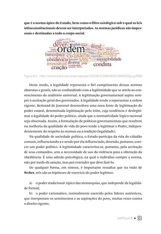 capítulo 6 • 93
que é a norma-ápice do Estado, bem como o filtro axiológico sob o qual as leis
infraconstitucionais devem ser interpretadas. As normas jurídicas são impes-
soais e destinadas a todo o corpo social.
Figura 6.3 – http://direito.folha.uol.com.br/uploads/2/9/6/2/2962839/3005629.png?560
Deste modo, a legalidade representa o fiel cumprimento dessas normas
abstratas e gerais, não se confundindo com a legitimidade que se atrela ao con-
vencimento do auditório universal. A legitimação governamental aspira sem-
pre à aceitação geral dos governados. A legalidade tende a representar a ordem
vigente. Bertrand de Jouvenel desenvolveu uma nova fonte de legitimação do
poder estatal, denominada legitimação pelo êxito, cuja tendência é deslegiti-
mar a legalidade do poder político, ainda que a normatividade lógico-racional
seja observada. Assim, a formulação de políticas governamentais que resultem
na melhoria da qualidade de vida do povo tende a legitimar o Poder, indepen-
dentemente do respeito às normas ou à tradição (legalidade).
Na qualidade de sociedade política, o Estado participa da vida do cidadão
comum, influenciando-a e sendo por ela influenciado, devendo, portanto, exer-
cer um poder político. A legitimidade caracteriza-se, portanto, pela aceitação
de seus comandos, sem a necessidade de uso da violência para a obtenção da
obediência. É uma adesão psicológica, na qual o indivíduo cumpre a norma,
não por medo da sanção, mas por entender que deve fazê-lo.
De qualquer forma, em síntese, é importante ressaltar que na visão de
Weber, três são as hipóteses de exercício do poder legítimo:
a) o poder tradicional: típico das monarquias, que independe da legalida-
de formal;
b) o poder carismático, normalmente exercido pelos líderes autênticos,
que interpretam os sentimentos e as aspirações do povo, muitas vezes contra
o direito vigente;
 