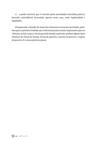 94 • capítulo 6
c) o poder racional, que é exercido pelas autoridades investidas pela lei,
havendo coincidência necessária, apenas neste caso, entre legitimidade e
legalidade.
Ultrapassado o desafio de tratar dos elementos essenciais do Estado, parti-
mos para a próxima Unidade que enfrentará pontos muito importantes para as
Ciências sociais e para a Teoria geral do Estado, qual seja, analisar alguns tipos
clássicos de forma de Estado, forma de governo, sistema de governo e regime
de governo. É o nosso próximo passo.
 