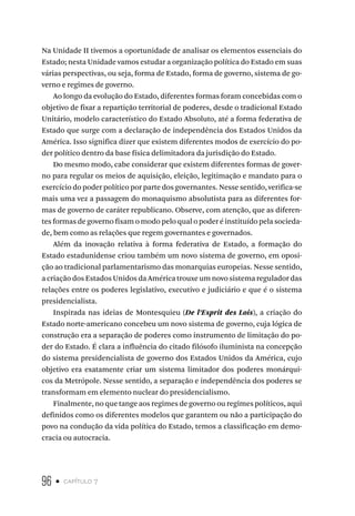 96 • capítulo 7
Na Unidade II tivemos a oportunidade de analisar os elementos essenciais do
Estado; nesta Unidade vamos estudar a organização política do Estado em suas
várias perspectivas, ou seja, forma de Estado, forma de governo, sistema de go-
verno e regimes de governo.
Ao longo da evolução do Estado, diferentes formas foram concebidas com o
objetivo de fixar a repartição territorial de poderes, desde o tradicional Estado
Unitário, modelo característico do Estado Absoluto, até a forma federativa de
Estado que surge com a declaração de independência dos Estados Unidos da
América. Isso significa dizer que existem diferentes modos de exercício do po-
der político dentro da base física delimitadora da jurisdição do Estado.
Do mesmo modo, cabe considerar que existem diferentes formas de gover-
no para regular os meios de aquisição, eleição, legitimação e mandato para o
exercício do poder político por parte dos governantes. Nesse sentido, verifica-se
mais uma vez a passagem do monaquismo absolutista para as diferentes for-
mas de governo de caráter republicano. Observe, com atenção, que as diferen-
tes formas de governo fixam o modo pelo qual o poder é instituído pela socieda-
de, bem como as relações que regem governantes e governados.
Além da inovação relativa à forma federativa de Estado, a formação do
Estado estadunidense criou também um novo sistema de governo, em oposi-
ção ao tradicional parlamentarismo das monarquias europeias. Nesse sentido,
a criação dos Estados Unidos da América trouxe um novo sistema regulador das
relações entre os poderes legislativo, executivo e judiciário e que é o sistema
presidencialista.
Inspirada nas ideias de Montesquieu (De l’Esprit des Lois), a criação do
Estado norte-americano concebeu um novo sistema de governo, cuja lógica de
construção era a separação de poderes como instrumento de limitação do po-
der do Estado. É clara a influência do citado filósofo iluminista na concepção
do sistema presidencialista de governo dos Estados Unidos da América, cujo
objetivo era exatamente criar um sistema limitador dos poderes monárqui-
cos da Metrópole. Nesse sentido, a separação e independência dos poderes se
transformam em elemento nuclear do presidencialismo.
Finalmente, no que tange aos regimes de governo ou regimes políticos, aqui
definidos como os diferentes modelos que garantem ou não a participação do
povo na condução da vida política do Estado, temos a classificação em demo-
cracia ou autocracia.
 