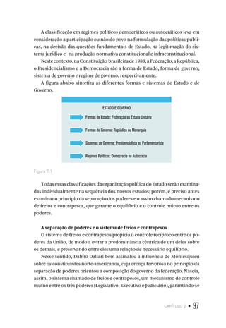 capítulo 7 • 97
A classificação em regimes políticos democráticos ou autocráticos leva em
consideração a participação ou não do povo na formulação das políticas públi-
cas, na decisão das questões fundamentais do Estado, na legitimação do sis-
tema jurídico e na produção normativa constitucional e infraconstitucional.
Nestecontexto,naConstituição brasileirade1988,aFederação,aRepública,
o Presidencialismo e a Democracia são a forma de Estado, forma de governo,
sistema de governo e regime de governo, respectivamente.
A figura abaixo sintetiza as diferentes formas e sistemas de Estado e de
Governo.
ESTADO E GOVERNO
Formas de Estado: Federação ou Estado Unitário
Formas de Governo: República ou Monarquia
Sistemas de Governo: Presidencialista ou Parlamentarista
Regimes Políticos: Democracia ou Autocracia
Figura 7.1
Todas essas classificações da organização política do Estado serão examina-
das individualmente na sequência dos nossos estudos; porém, é preciso antes
examinar o princípio da separação dos poderes e o assim chamado mecanismo
de freios e contrapesos, que garante o equilíbrio e o controle mútuo entre os
poderes.
A separação de poderes e o sistema de freios e contrapesos
O sistema de freios e contrapesos propicia o controle recíproco entre os po-
deres da União, de modo a evitar a predominância cêntrica de um deles sobre
os demais, e preservando entre eles uma relação de necessário equilíbrio.
Nesse sentido, Dalmo Dallari bem assinalou a influência de Montesquieu
sobre os constituintes norte-americanos, cuja crença fervorosa no princípio da
separação de poderes orientou a composição do governo da federação. Nascia,
assim, o sistema chamado de freios e contrapesos, um mecanismo de controle
mútuo entre os três poderes (Legislativo, Executivo e Judiciário), garantindo-se
 