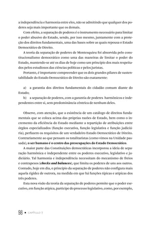 98 • capítulo 7
a independência e harmonia entre eles, não se admitindo que qualquer dos po-
deres seja mais importante que os demais.
Com efeito, a separação de poderes é o instrumento necessário para limitar
o poder abusivo do Estado, sendo, por isso mesmo, juntamente com a prote-
ção dos direitos fundamentais, uma das bases sobre as quais repousa o Estado
Democrático de Direito.
A teoria da separação de poderes de Montesquieu foi absorvida pelo cons-
titucionalismo democrático como uma das maneiras de limitar o poder do
Estado, mantendo-se até os dias de hoje como um princípio dos mais respeita-
dos pelos estudiosos das ciências políticas e pelos juristas.
Portanto, é importante compreender que os dois grandes pilares de susten-
tabilidade do Estado Democrático de Direito são exatamente:
a) a garantia dos direitos fundamentais do cidadão comum diante do
Estado;
b) a separação de poderes, com a garantia de poderes harmônicos e inde-
pendentes entre si, sem predominância cêntrica de nenhum deles.
Observe, com atenção, que a existência de um catálogo de direitos funda-
mentais que se coloca acima das próprias razões de Estado, bem como o in-
cremento da eficiência do Estado mediante a repartição de atribuições entre
órgãos especializados (função executiva, função legislativa e função judiciá-
ria), perfazem os requisitos de um verdadeiro Estado Democrático de Direito.
Contrariamente ao que pensam os totalitaristas (como vimos na Unidade pas-
sada), o ser humano é o centro das preocupações do Estado Democrático.
A maior parte das Constituições democráticas incorporou a ideia de sepa-
ração harmônica e independente entre os poderes executivo, legislativo e ju-
diciário. Tal harmonia e independência necessitam do mecanismo de freios
e contrapesos (checks and balances), que limita os poderes de uns aos outros.
Contudo, hoje em dia, o princípio da separação de poderes não configura mais
aquela rigidez de outrora, na medida em que há funções típicas e atípicas dos
três poderes.
Esta nova visão da teoria da separação de poderes permite que o poder exe-
cutivo, em função atípica, participe do processo legislativo, como, por exemplo,
 