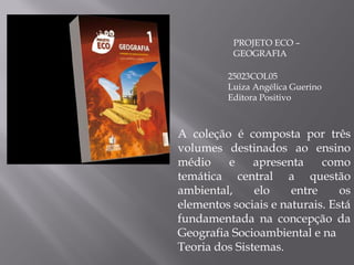 PROJETO ECO – GEOGRAFIA 25023COL05 Luiza Angélica Guerino Editora Positivo A coleção é composta por três volumes destinados ao ensino médio e apresenta como temática central a questão ambiental, elo entre os elementos sociais e naturais. Está fundamentada na concepção da Geografia Socioambiental e na Teoria dos Sistemas. 