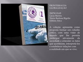 FRONTEIRAS DA GLOBALIZAÇÃO 25075COL05 Lúcia Marina Tércio Barbosa Rigolin Editora Ática A coleção apresenta como proposta formar um cidadão crítico, com uma visão de mundo que lhe permita participar ativamente da sociedade e entender os fatos que acontecem, interpretá-los e estabelecer relações com a realidade em que se vive . 