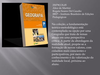 25079COL05 Alice de Martini Rogata Soares Del Gaudio IBEP – Instituto Brasileiro de Edições Pedagógicas Na coleção, a fundamentação teórico-metodológica está contemplada na opção por uma Geografia que trata de temas atuais em uma perspectiva crítica. A partir da abordagem da realidade atual, propõe-se a formação de novos valores, com cidadãos mais conscientes e participativos, por meio do conhecimento e da valorização da realidade local, próxima ao alun o. 