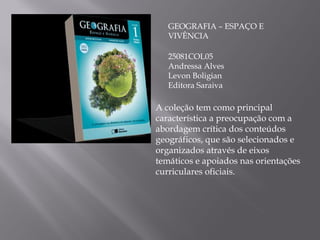 GEOGRAFIA – ESPAÇO E VIVÊNCIA 25081COL05 Andressa Alves Levon Boligian Editora Saraiva A coleção tem como principal característica a preocupação com a abordagem crítica dos conteúdos geográficos, que são selecionados e organizados através de eixos temáticos e apoiados nas orientações curriculares oficiais. 