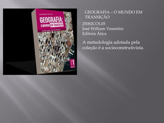 GEOGRAFIA – O MUNDO EM TRANSIÇÃO 25082COL05 José William Vesentini Editora Ática A metodologia adotada pela coleção é a socioconstrutivista . 