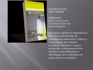 GEOGRAFIA EM TRÊS TEMPOS 25085COL05 Hélio Carlos Garcia Tito Marcio Garavello Editora Scipione processos cognitivos responsáveis pelo desenvolvimento do pensamento autônomo e crítico; e a articulação das relações sociedade-natureza e espaço temporais, como perspectivas analíticas que perpassam a abordagem dos conteúdos em quase todos os capítulos . 