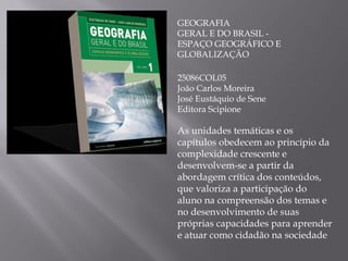 GEOGRAFIA GERAL E DO BRASIL - ESPAÇO GEOGRÁFICO E GLOBALIZAÇÃO 25086COL05 João Carlos Moreira José Eustáquio de Sene Editora Scipione As unidades temáticas e os capítulos obedecem ao princípio da complexidade crescente e desenvolvem-se a partir da abordagem crítica dos conteúdos, que valoriza a participação do aluno na compreensão dos temas e no desenvolvimento de suas próprias capacidades para aprender e atuar como cidadão na sociedade 