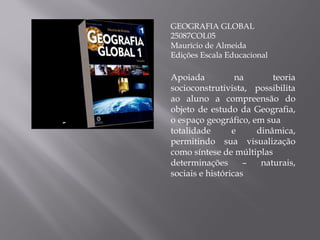 GEOGRAFIA GLOBAL 25087COL05 Maurício de Almeida Edições Escala Educacional Apoiada na teoria socioconstrutivista, possibilita ao aluno a compreensão do objeto de estudo da Geografia, o espaço geográfico, em sua totalidade e dinâmica, permitindo sua visualização como síntese de múltiplas determinações – naturais, sociais e históricas 