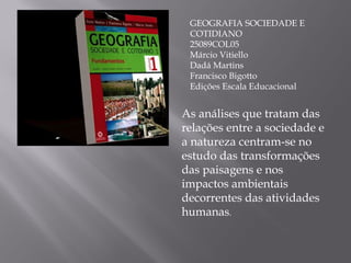 GEOGRAFIA SOCIEDADE E COTIDIANO 25089COL05 Márcio Vitiello Dadá Martins Francisco Bigotto Edições Escala Educacional As análises que tratam das relações entre a sociedade e a natureza centram-se no estudo das transformações das paisagens e nos impactos ambientais decorrentes das atividades humanas . 