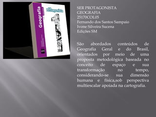 SER PROTAGONISTA GEOGRAFIA 25170COL05 Fernando dos Santos Sampaio Ivone Silveira Sucena Edições SM São abordados conteúdos de Geografia Geral e do Brasil, orientados por meio de uma proposta metodológica baseada no conceito de espaço e sua transformação no tempo, considerando-se sua dimensão humana e física,sob perspectiva multiescalar apoiada na cartografia . 