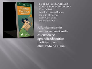 TERRITÓRIO E SOCIEDADE NO MUNDO GLOBALIZADO 25181COL05 Anselmo Lazaro Branco Cláudio Mendonça Elian Alabi Lucci Editora Saraiva A fundamentação teórica da coleção está assentada no aprendizado crítico, participativo e atualizado do aluno 